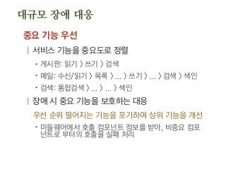 대규모 장애 대응
중요 기능 우선
| 서비스 기능을 중요도로 정렬
.게시판: 읽기 > 쓰기 > 검색
.메일: 수신/읽기 > 목록 > ... > 쓰기 > ... > 검색 > 색인
.검색: 통합검색 > ... > ... > 색인
| 장애 시 중요 기능을 보호하는 대응
우선 순위 떨어지는 기능을 포기하여 상위 기능을 개선
.미들웨어에서 호출 컴포넌트 정보를 받아, 비중요 컴포
넌트로 부터의 호출을 실패 처리
 