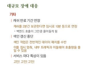대규모 장애 대응
기타
| 캐쉬 만료 기간 연장
캐쉬를 2분간 보관한다면 임시로 10분 등으로 연장
.백엔드 호출이 그만큼 줄어들게 됨
| 색인 갱신 중단
색인 작업은 전반적인 데이터 패치를 수반
이를 잠시 멈춰, 내부 트래픽과 미들웨어 호출량을 줄
일 수 있음
| 서비스 마다 특성이 있음
고민! 고민! 고민!
 