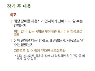 장애 후 대응
회고
| 해당 장애를 사용자가 인지하기 전에 미리 알 수는
없었는지
미리 알 수 있는 방법을 찾아내면 모니터링 항목으로
등록
| 장애 원인을 아는데 왜 오래 걸렸는지, 자동으로 알
수는 없었는지
자동으로 알 수 있게 됐다면 스크립트화
.해당 스크립트 묶음을 장애 시 활용하면 원인 진단을 빠
르게 할 수 있음
 