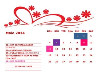 DOM SEG TER QUA QUI SEX SAB
1 2 3
4 5 6 7 8 9 10
11 12 13 14 15 16 17
18 19 20 21 22 23 24
25 26 27 28 29 30 31
Maio 2014
01= DIA DO TRABALHADOR
(FERIADO)
02= EMENDA DE FERIADO
05= PURA POESIA (SELEÇÃO INT.)
09= HOMENAGEM PARA AS MÃES
COM CAFÉ
11= DIA DAS MÃES
20 DIAS LETIVOS
 