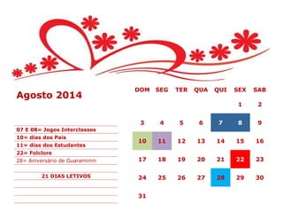 DOM SEG TER QUA QUI SEX SAB
1 2
3 4 5 6 7 8 9
10 11 12 13 14 15 16
17 18 19 20 21 22 23
24 25 26 27 28 29 30
31
Agosto 2014
07 E 08= Jogos Interclasses
10= dias dos Pais
11= dias dos Estudantes
22= Folclore
28= Aniversário de Guaramirim
21 DIAS LETIVOS
 