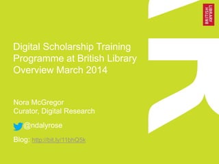 Digital Scholarship Training
Programme at British Library
Overview March 2014
Nora McGregor
Curator, Digital Research
@ndalyrose
Blog: http://bit.ly/11bhQ5k
 