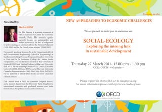 NEW APPROACHES TO ECONOMIC CHALLENGES
We are pleased to invite you to a seminar on:
SOCIAL-ECOLOGY
Exploring the missing link
in sustainable development
Thursday 27 March 2014, 12.00 pm - 1.30 pm
CC13, OECD Headquarters
Please register on EMS or R.S.V.P. to naec@oecd.org
For more information please visit http://www.oecd.org/naec
Presented by:
EloiLAURENT
Dr. Éloi Laurent is a senior economist at
OFCE (Sciences-Po Center for economic
research, Paris). His research agenda
currently focuses on sustainability and
welfare economics. He has a background
in policy-making, as a former aide in the French Parliament
(1999-2000) and for the French prime minister (2000-2002).
He presently teaches at Sciences-Po, in the Department of Civil
and Environmental Engineering (School of Engineering) at
Stanford, in the Bing Overseas Program at Stanford University
in Paris and in La Sorbonne (College des hautes études
européennes). He was Professor invited in the University of
Montréal (2010) and Visiting Professor at Harvard University
(Fall 2013). He was a visiting scholar at NYU (2003), Columbia
University (2002, 2004 and 2007), and at Harvard University
Center for European studies (2005-2006, 2009-2010, Fall 2013).
He has authored or edited fifteen books and over a hundred
scientific articles.
Éloi Laurent holds a Ph.D. in economics (highest honors)
and a master’s degree from the University Paris-Dauphine in
international economics and graduated summa cum laude
from Sciences Po (political science and economics).
Français au dos
 
