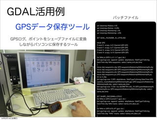 GDAL活用例
set datetmp=%date:/=%
set timetmp=%time:~0,8%
set timetmp=%timetmp::=%
set timetmp=%timetmp: =0%
SET GDAL_FILENAME_IS_UTF8=NO
mkdir GPS
if exist E: xcopy /e E:GarminGPX GPS
if exist F: xcopy /e F:GarminGPX GPS
if exist G: xcopy /e G:GarminGPX GPS
if exist H: xcopy /e H:GarminGPX GPS
for %%i in (GPSｳｪｲﾎﾟｲﾝﾄ*.gpx) do (
binogr2ogr.exe -append -update -skipfailures -fieldTypeToString
DateTime shp %%i waypoints -select name,cmt,ele,time
)
move shpwaypoints.shp GPSwaypoints%datetmp%%timetmp%.shp
move shpwaypoints.dbf GPSwaypoints%datetmp%%timetmp%.dbf
move shpwaypoints.shx GPSwaypoints%datetmp%%timetmp%.shx
move shpwaypoints.prj GPSwaypoints%datetmp%%timetmp%.prj
rd /q /s shp
binogr2ogr.exe -f GPX -skipfailures -fieldTypeToString DateTime GPS
points_tracks%datetmp%%timetmp%.gpx GPSwaypoints%datetmp
%%timetmp%.shp -select name,ele,time
binogr2ogr.exe -f CSV -lco GEOMETRY=AS_YX GPSpoint%datetmp%
%timetmp%.csv GPSwaypoints%datetmp%%timetmp%.shp -select
name,ele,time
SET SHAPE_ENCODING=CP932
for %%i in (GPSCurrent*.gpx) do (
binogr2ogr.exe -append -update -skipfailures -fieldTypeToString
DateTime shp %%i tracks -select name,cmt,desc,src
)
for %%i in (GPSトラック*.gpx) do (
binogr2ogr.exe -append -update -skipfailures -fieldTypeToString
DateTime shp "%%i" tracks -select name,cmt,desc,src
)
GPSデータ保存ツール
GPSログ、ポイントをシェープファイルに変換
しながらパソコンに保存するツール
バッチファイル
14年3月14日金曜日
 