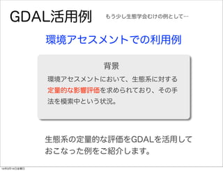 GDAL活用例
環境アセスメントでの利用例
環境アセスメントにおいて、生態系に対する
定量的な影響評価を求められており、その手
法を模索中という状況。
背景
もう少し生態学会むけの例として…
生態系の定量的な評価をGDALを活用して
おこなった例をご紹介します。
14年3月14日金曜日
 