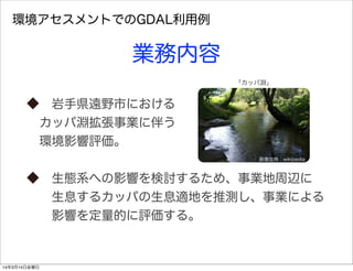 環境アセスメントでのGDAL利用例
業務内容
 岩手県遠野市における
 カッパ淵拡張事業に伴う
 環境影響評価。
 生態系への影響を検討するため、事業地周辺に
  生息するカッパの生息適地を推測し、事業による
  影響を定量的に評価する。
画像出典：wikipedia
「カッパ淵」
14年3月14日金曜日
 
