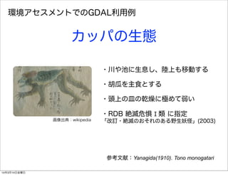 ・川や池に生息し、陸上も移動する
・胡瓜を主食とする
・頭上の皿の乾燥に極めて弱い
・RDB 絶滅危惧 Ⅰ 類 に指定
「改訂・絶滅のおそれのある野生妖怪」(2003)
参考文献：Yanagida(1910). Tono monogatari
環境アセスメントでのGDAL利用例
カッパの生態
画像出典：wikipedia
14年3月14日金曜日
 