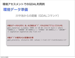 環境アセスメントでのGDAL利用例
#植生データから河川、池、水辺植生を”1”、それ以外を”0”にしてラスタ化
gdal_rasterize	 -a_nodata	 -9999	 -tr	 10	 10	 -init	 0	 -burn	 1	 -where	 
"HANREI_C	 =	 '580600'	 OR	 HANREI_C	 =	 '470501'	 OR	 HANREI_C	 =	 '180100'"	 
-l	 vegetation	 vegetation.shp	 river.tif
#値が”1”の場所からの距離を計算
gdal_proximity	 -distunits	 GEO	 -values	 1	 river.tif	 riverdistance.tif
環境データ準備
川や池からの距離（GDALコマンド）
14年3月14日金曜日
 