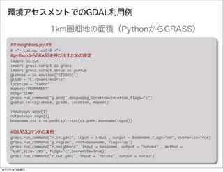 環境アセスメントでのGDAL利用例
##�neighbors.py ##
#	 -*-	 coding:	 utf-8	 -*-
#pythonからGRASSを呼び出すための設定
import	 os,sys
import	 grass.script	 as	 grass
import	 grass.script.setup	 as	 gsetup
gisbase	 =	 os.environ['GISBASE']
gisdb	 =	 "C:/Users/ecoris"
location	 =	 "toono"
mapset="PERMANENT"
epsg="3100"
grass.run_command("g.proj",epsg=epsg,location=location,flags="c")	 	 
gsetup.init(gisbase,	 gisdb,	 location,	 mapset)
input=sys.argv[1]
output=sys.argv[2]
basename,ext	 =	 os.path.splitext(os.path.basename(input))
#GRASSコマンドの実行
grass.run_command("r.in.gdal",	 input	 =	 input	 ,	 output	 =	 basename,flags="oe",	 overwrite=True)
grass.run_command('g.region',	 rast=basename,	 flags='ap')
grass.run_command("r.neighbors",	 input	 =	 basename,	 output	 =	 "hatake"	 ,	 method	 =	 
"sum",size="201",	 flags="c",overwrite=True)
grass.run_command("r.out.gdal",	 input	 =	 "hatake",	 output	 =	 output)
1km圏畑地の面積（PythonからGRASS）
14年3月14日金曜日
 