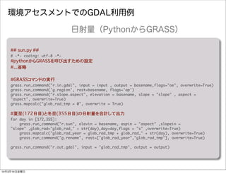 環境アセスメントでのGDAL利用例
##�sun.py ##
#	 -*-	 coding:	 utf-8	 -*-
#pythonからGRASSを呼び出すための設定
#...省略
#GRASSコマンドの実行
grass.run_command("r.in.gdal",	 input	 =	 input	 ,	 output	 =	 basename,flags="oe",	 overwrite=True)
grass.run_command('g.region',	 rast=basename,	 flags='ap')
grass.run_command("r.slope.aspect",	 elevation	 =	 basename,	 slope	 =	 "slope"	 ,	 aspect	 =	 
"aspect",	 overwrite=True)
grass.mapcalc("glob_rad_tmp	 =	 0",	 overwrite	 =	 True)
#夏至(172日目)と冬至(355日目)の日射量を合計して出力
for	 day	 in	 [172,355]:
	 	 	 	 grass.run_command("r.sun",	 elevin	 =	 basename,	 aspin	 =	 "aspect"	 ,slopein	 =	 
"slope"	 ,glob_rad="glob_rad_"	 +	 str(day),day=day,flags	 =	 "s"	 ,overwrite=True)
	 	 	 	 grass.mapcalc("glob_rad_year	 =	 glob_rad_tmp	 +	 glob_rad_"	 +	 str(day),	 overwrite=True)
	 	 	 	 grass.run_command("g.rename",	 rast=["glob_rad_year","glob_rad_tmp"],	 overwrite=True)
grass.run_command("r.out.gdal",	 input	 =	 "glob_rad_tmp",	 output	 =	 output)
日射量（PythonからGRASS）
14年3月14日金曜日
 