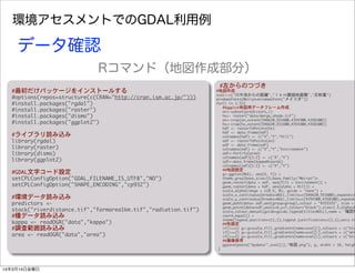 環境アセスメントでのGDAL利用例
#最初だけパッケージをインストールする
#options(repos=structure(c(CRAN="http://cran.ism.ac.jp/")))
#install.packages("rgdal")
#install.packages("raster")
#install.packages("dismo")
#install.packages("ggplot2")
#ライブラリ読み込み
library(rgdal)
library(raster)
library(dismo)
library(ggplot2)
#GDAL文字コード設定
setCPLConfigOption("GDAL_FILENAME_IS_UTF8","NO")
setCPLConfigOption("SHAPE_ENCODING","cp932")
#環境データ読み込み
predictors	 <-	 
stack("riverdistance.tif","farmarea1km.tif","radiation.tif")
#種データ読み込み
kappa	 <-	 readOGR("data","kappa")
#調査範囲読み込み
area	 <-	 readOGR("data","area")
#左からのつづき	 
#地図作成
xval<-c("川や池からの距離","１ｋｍ圏畑地面積","日射量")
windowsFonts(Meiryo=windowsFont("メイリオ"))
for(i	 in	 1:3){
	 	 	 ##ggplot地図用データフレーム作成
	 	 	 en<-subset(predictors,i)
	 	 	 hs<-	 raster("data/merge_shade.tif")
	 	 	 en<-crop(en,extent(546620,551600,4354300,4358100))
	 	 	 hs<-crop(hs,extent(546620,551600,4354300,4358100))
	 	 	 hdf	 <-	 rasterToPoints(hs)
	 	 	 hdf	 <-	 data.frame(hdf)
	 	 	 colnames(hdf)	 <-	 c("X","Y","Hill")
	 	 	 edf	 <-	 rasterToPoints(en)
	 	 	 edf	 <-	 data.frame(edf)
	 	 	 colnames(edf)	 <-	 c("X","Y","Environment")
	 	 	 adf<-fortify(area)
	 	 	 colnames(adf)[1:2]	 <-	 c("X","Y")
	 	 	 sdf<-data.frame(kappa@coords)
	 	 	 colnames(sdf)[1:2]	 <-	 c("X","Y")
	 	 	 ##地図設定
	 	 	 g<-ggplot(NULL,	 aes(X,	 Y))	 +	 
	 	 	 theme_grey(base_size=13,base_family="Meiryo")+
	 	 	 geom_raster(data	 =	 edf,	 aes(fill	 =	 Environment))	 +	 
	 	 	 geom_raster(data	 =	 hdf,	 aes(alpha	 =	 Hill))	 +
	 	 	 scale_alpha(range	 =	 c(0.5,	 0),	 guide	 =	 "none")	 +
	 	 	 scale_x_continuous(breaks=NULL,limits=c(546620,551600),expand=c(
	 	 	 scale_y_continuous(breaks=NULL,limits=c(4354300,4358100),expand=
	 	 	 geom_path(data=	 adf,aes(group=group),colour	 =	 "#333333",	 size	 =	 
	 	 	 geom_point(data=sdf,aes(x=X,y=Y,colour="black"),size=1.5,alpha=0
	 	 	 scale_colour_manual(guide=guide_legend(title=NULL),name	 =	 '確認地
	 	 	 coord_equal()	 +
	 	 	 theme(legend.position=c(1,1),legend.justification=c(1,1),axis.ti
	 	 	 ##色設定
	 	 	 if(i==1)	 g<-g+scale_fill_gradientn(name=xval[i],colours	 =	 c("blu
	 	 	 if(i==2)	 g<-g+scale_fill_gradientn(name=xval[i],colours	 =	 c("whi
	 	 	 if(i==3)	 g<-g+scale_fill_gradientn(name=xval[i],colours	 =	 c("blu
　	 ##画像保存
	 	 	 ggsave(paste("mydata/",xval[i],"地図.png"),	 g,	 width	 =	 16,	 heigh
}
データ確認
Rコマンド（地図作成部分）
14年3月14日金曜日
 