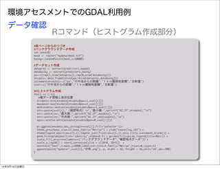 環境アセスメントでのGDAL利用例
#前ページからのつづき
#バックグラウンドデータ作成
set.seed(0)
mask	 <-	 raster("mydata/mask.tif")
backg<-randomPoints(mask,n=10000)
#データセット作成
datapres	 <-	 extract(predictors,kappa)
databackg	 <-	 extract(predictors,backg)
pa<-c(rep(1,nrow(datapres)),rep(0,nrow(databackg)))
envdata<-data.frame(cbind(pa,rbind(datapres,databackg)))
colnames(envdata)<-c("pa","川や池からの距離","１ｋｍ圏畑地面積","日射量")
xval<-c("川や池からの距離","１ｋｍ圏畑地面積","日射量")
##ヒストグラム作成
for(i	 in	 1:3){
	 	 	 #種データ情報と表示位置
	 	 mindata<-min(envdata[envdata$pa==1,xval[i]])
	 	 maxdata<-max(envdata[envdata$pa==1,xval[i]])
	 	 mediandata<-median(envdata[envdata$pa==1,xval[i]])
	 	 str<-paste(xval[i],"（確認地点）n","最小値:",sprintf("%2.2f",mindata),"n")
	 	 str<-paste(str,"最大値:",sprintf("%2.2f",maxdata),"n")
	 	 str<-paste(str,"中央値:",sprintf("%2.2f",mediandata),"n")
	 	 xpos<-min(na.omit(envdata[envdata$pa==0,xval[i]]))
	 	 p<-ggplot(envdata,aes_string(x=xval[i],fill="pafactor"))+	 
	 	 theme_grey(base_size=12,base_family="Meiryo")	 +	 ylab("count(log_10)")	 +	 
	 	 theme(legend.position=c(1,1),legend.justification=c(1,1),axis.title.x=element_blank())	 +	 
	 	 geom_histogram(position="identity",alpha=0.4)	 +	 guides(fill=guide_legend(title=NULL))	 +
　scale_fill_discrete(labels=c("バックグラウンドデータ","確認地点データ"))	 +
	 	 scale_y_log10()	 +	 coord_cartesian(ylim	 =	 c(10^0,	 10^4))　+
　annotate("text",x=xpos,y=8000,label=str,size=4,family="Meiryo",hjust=0,vjust=1)
	 	 ggsave(paste("mydata/",xval[i],"分布.png"),	 p,	 width	 =	 16,	 height	 =	 16,unit="cm",dpi=300)
}
データ確認
Rコマンド（ヒストグラム作成部分）
14年3月14日金曜日
 