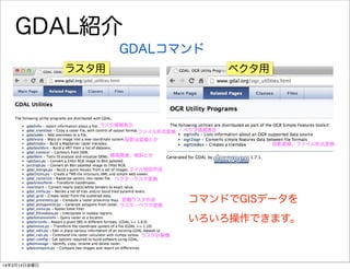 GDAL紹介
GDALコマンド
コマンドでGISデータを
いろいろ操作できます。
ラスタ用 ベクタ用
ラスタ情報表示
投影法変換とか
標高関連、傾斜とか
べクタ→ラスタ変換
距離ラスタ作成
ラスタ計算機
ファイル形式変換
ラスタ→ベクタ変換
タイル地図作成
ベクタ情報表示
投影変換、ファイル形式変換
14年3月14日金曜日
 