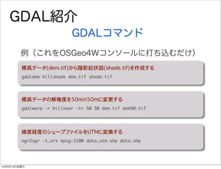 GDAL紹介
GDALコマンド
標高データ(dem.tif)から陰影起伏図(shade.tif)を作成する
gdaldem	 hillshade	 dem.tif	 shade.tif
例（これをOSGeo4Wコンソールに打ち込むだけ）
標高データの解像度を50m✕50mに変更する
gdalwarp	 -r	 bilinear	 -tr	 50	 50	 dem.tif	 dem50.tif
緯度経度のシェープファイルをUTMに変換する
ogr2ogr	 -t_srs	 epsg:3100	 data_utm.shp	 data.shp
14年3月14日金曜日
 