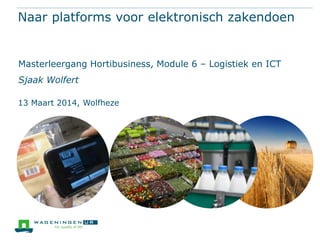 Naar platforms voor elektronisch zakendoen
Masterleergang Hortibusiness, Module 6 – Logistiek en ICT
Sjaak Wolfert
13 Maart 2014, Wolfheze
 