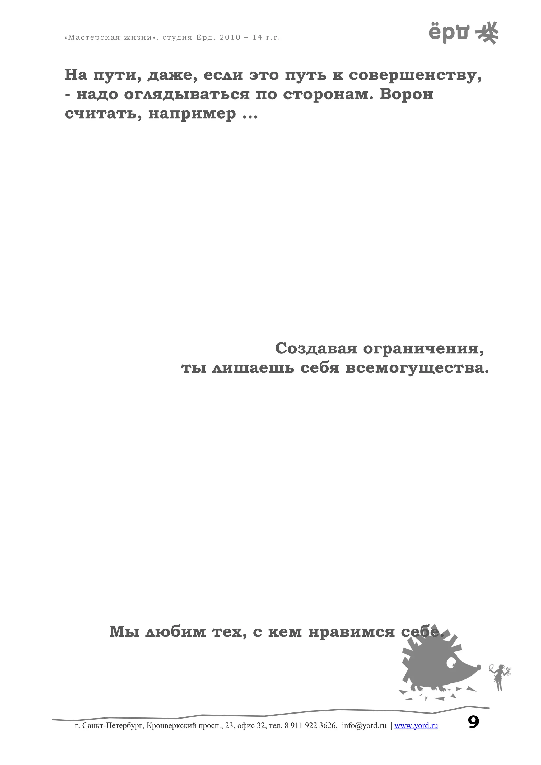 «Мастерская жизни», студия Ёрд, 2010 – 14 г.г.
На пути, даже, если это путь к совершенству,
- надо оглядываться по сторонам. Ворон
считать, например ...
Создавая ограничения,
ты лишаешь себя всемогущества.
Мы любим тех, с кем нравимся себе.
г. Санкт-Петербург, Кронверкский просп., 23, офис 32, тел. 8 911 922 3626, info@yord.ru | www.yord.ru 9
 