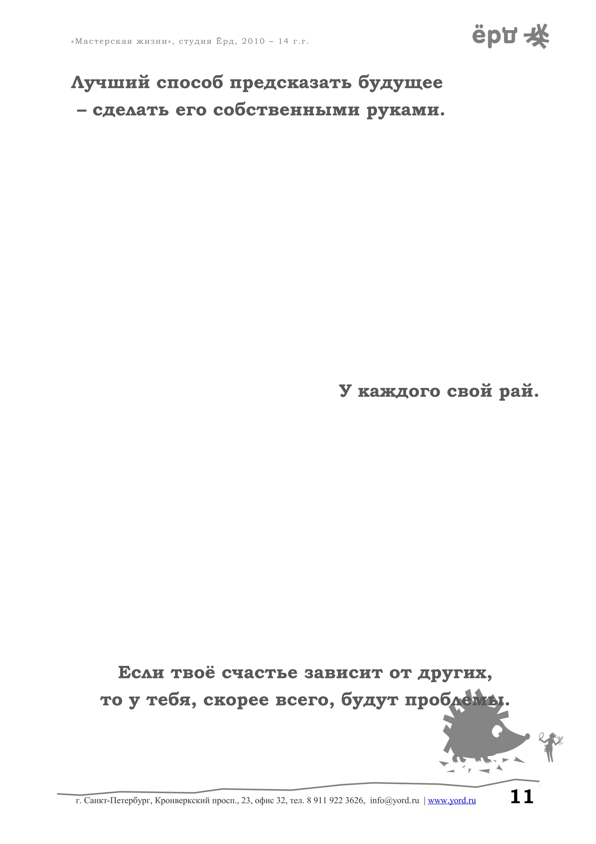 «Мастерская жизни», студия Ёрд, 2010 – 14 г.г.
Лучший способ предсказать будущее
– сделать его собственными руками.
У каждого свой рай.
Если твоё счастье зависит от других,
то у тебя, скорее всего, будут проблемы.
г. Санкт-Петербург, Кронверкский просп., 23, офис 32, тел. 8 911 922 3626, info@yord.ru | www.yord.ru 11
 