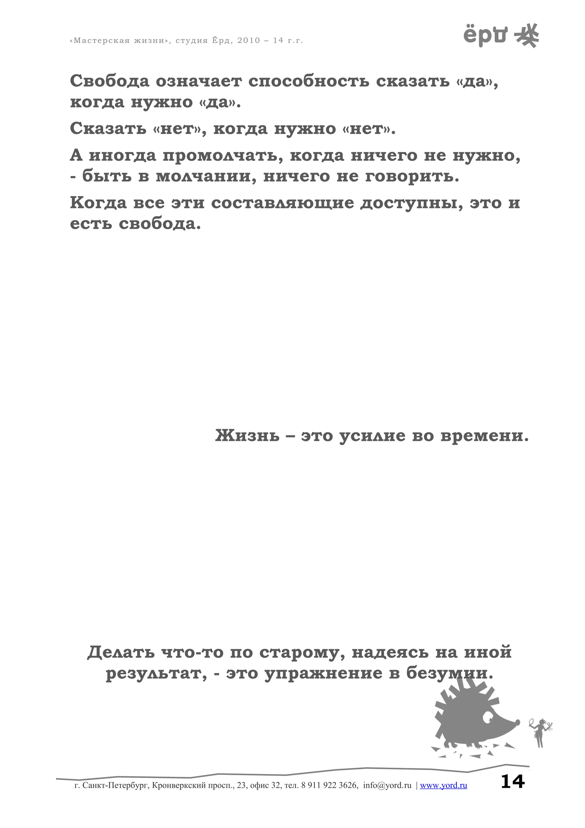 «Мастерская жизни», студия Ёрд, 2010 – 14 г.г.
Свобода означает способность сказать «да»,
когда нужно «да».
Сказать «нет», когда нужно «нет».
А иногда промолчать, когда ничего не нужно,
- быть в молчании, ничего не говорить.
Когда все эти составляющие доступны, это и
есть свобода.
Жизнь – это усилие во времени.
Делать что-то по старому, надеясь на иной
результат, - это упражнение в безумии.
г. Санкт-Петербург, Кронверкский просп., 23, офис 32, тел. 8 911 922 3626, info@yord.ru | www.yord.ru 14
 