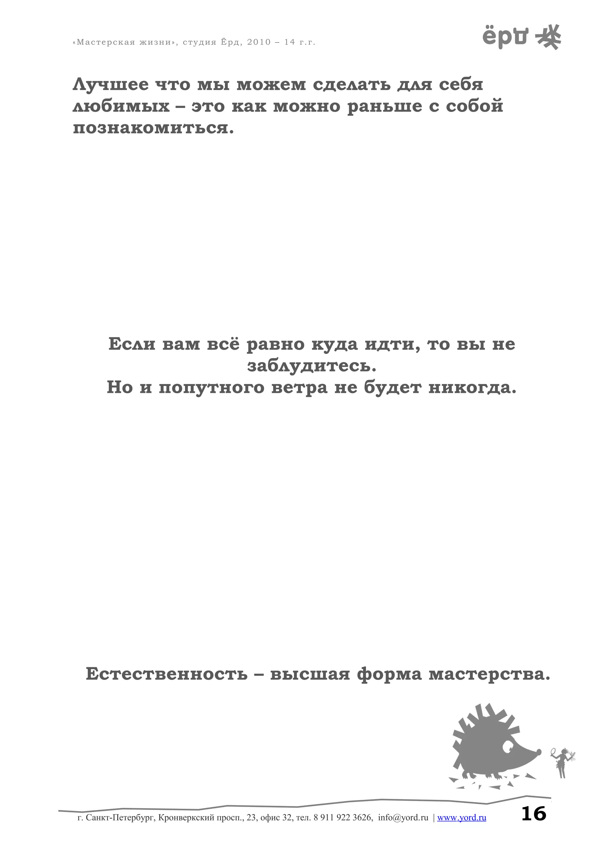 «Мастерская жизни», студия Ёрд, 2010 – 14 г.г.
Лучшее что мы можем сделать для себя
любимых – это как можно раньше с собой
познакомиться.
Если вам всё равно куда идти, то вы не
заблудитесь.
Но и попутного ветра не будет никогда.
Естественность – высшая форма мастерства.
г. Санкт-Петербург, Кронверкский просп., 23, офис 32, тел. 8 911 922 3626, info@yord.ru | www.yord.ru 16
 