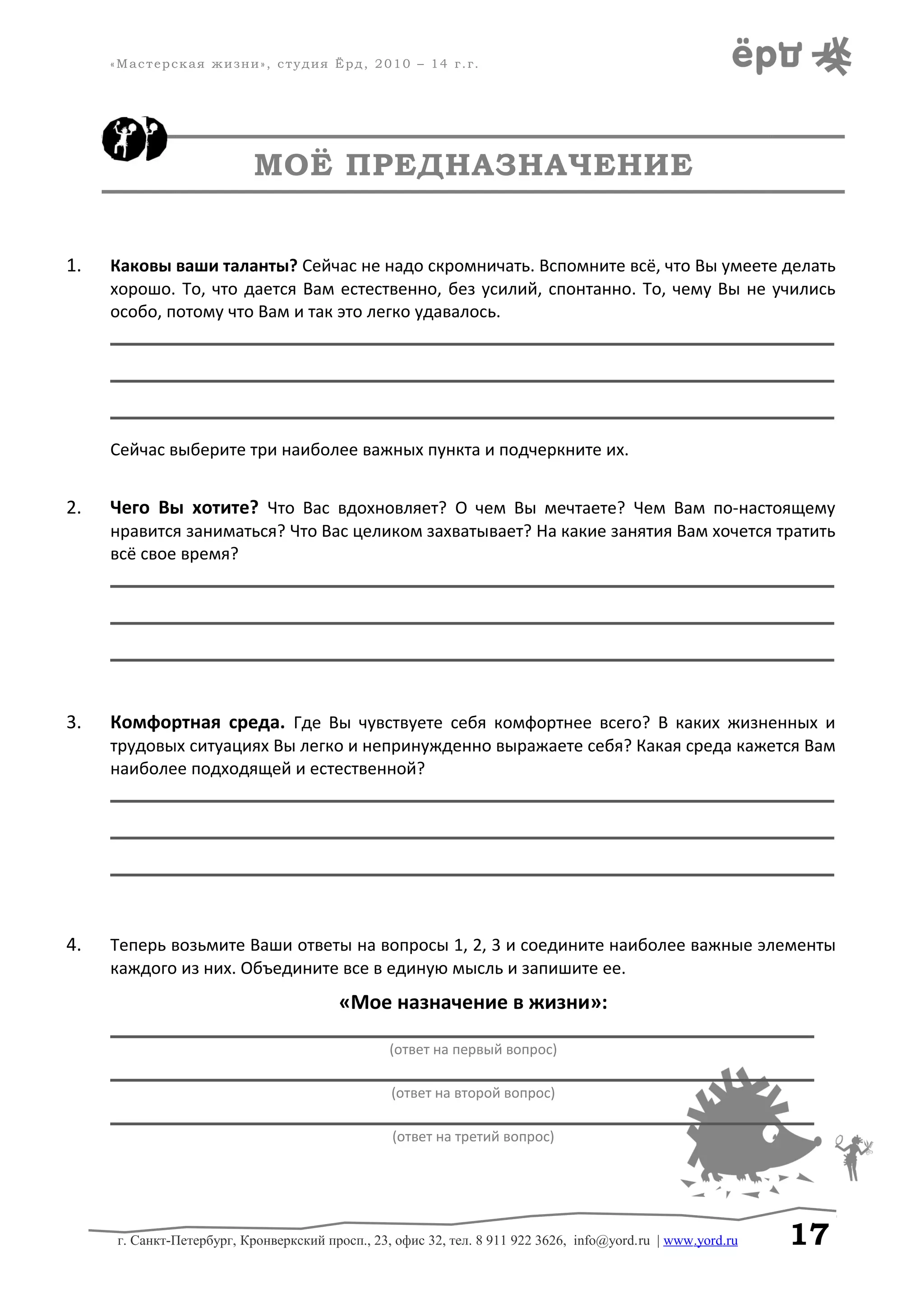 «Мастерская жизни», студия Ёрд, 2010 – 14 г.г.
МОЁ ПРЕДНАЗНАЧЕНИЕ
1. Каковы ваши таланты? Сейчас не надо скромничать. Вспомните всё, что Вы умеете делать
хорошо. То, что дается Вам естественно, без усилий, спонтанно. То, чему Вы не учились
особо, потому что Вам и так это легко удавалось.
________________________________________________________________________
________________________________________________________________________
________________________________________________________________________
Сейчас выберите три наиболее важных пункта и подчеркните их.
2. Чего Вы хотите? Что Вас вдохновляет? О чем Вы мечтаете? Чем Вам по-настоящему
нравится заниматься? Что Вас целиком захватывает? На какие занятия Вам хочется тратить
всё свое время?
________________________________________________________________________
________________________________________________________________________
________________________________________________________________________
3. Комфортная среда. Где Вы чувствуете себя комфортнее всего? В каких жизненных и
трудовых ситуациях Вы легко и непринужденно выражаете себя? Какая среда кажется Вам
наиболее подходящей и естественной?
________________________________________________________________________
________________________________________________________________________
________________________________________________________________________
4. Теперь возьмите Ваши ответы на вопросы 1, 2, 3 и соедините наиболее важные элементы
каждого из них. Объедините все в единую мысль и запишите ее.
«Мое назначение в жизни»:
______________________________________________________________________
(ответ на первый вопрос)
______________________________________________________________________
(ответ на второй вопрос)
______________________________________________________________________
(ответ на третий вопрос)
г. Санкт-Петербург, Кронверкский просп., 23, офис 32, тел. 8 911 922 3626, info@yord.ru | www.yord.ru 17
 