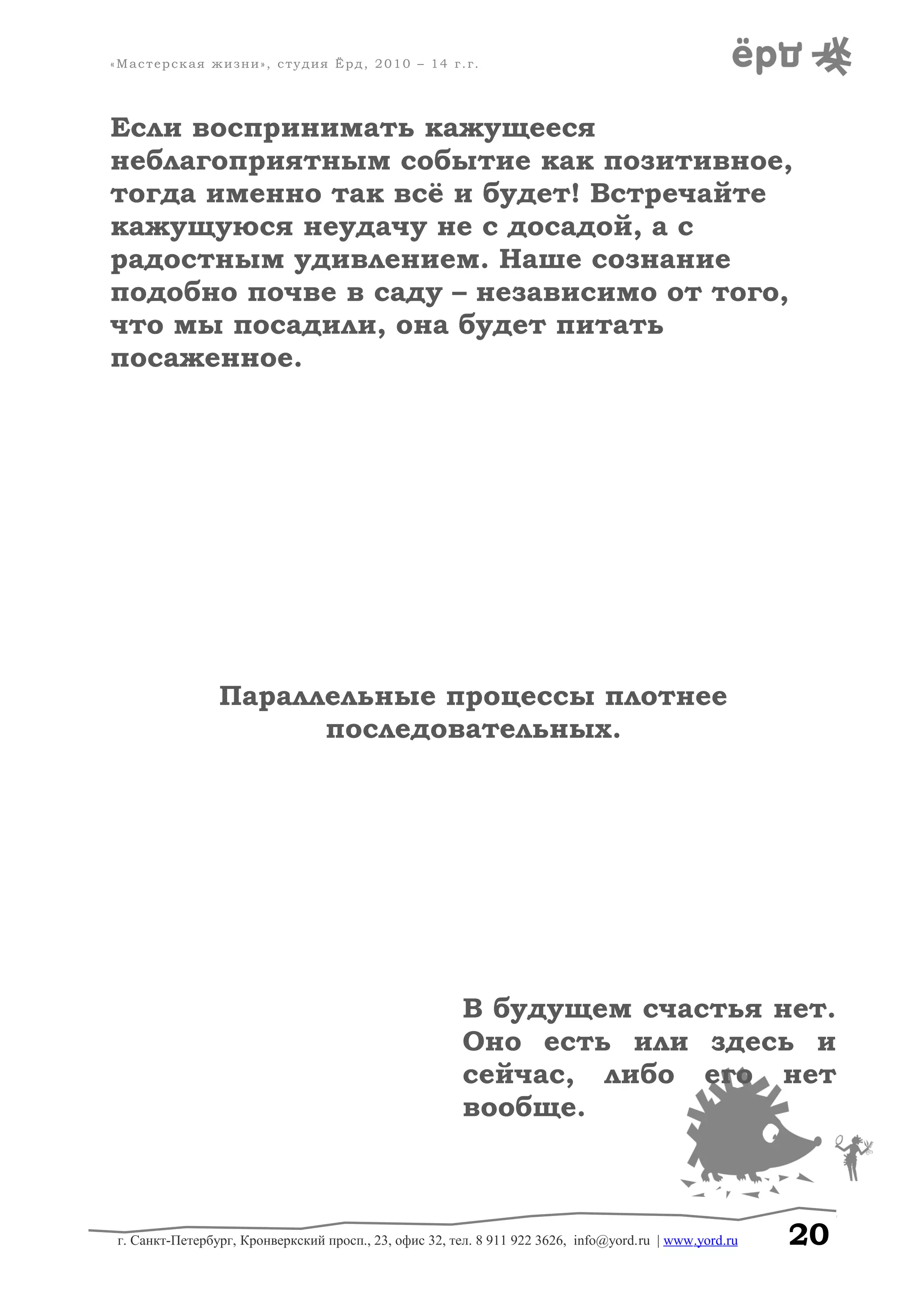 «Мастерская жизни», студия Ёрд, 2010 – 14 г.г.
Если воспринимать кажущееся
неблагоприятным событие как позитивное,
тогда именно так всё и будет! Встречайте
кажущуюся неудачу не с досадой, а с
радостным удивлением. Наше сознание
подобно почве в саду – независимо от того,
что мы посадили, она будет питать
посаженное.
Параллельные процессы плотнее
последовательных.
В будущем счастья нет.
Оно есть или здесь и
сейчас, либо его нет
вообще.
г. Санкт-Петербург, Кронверкский просп., 23, офис 32, тел. 8 911 922 3626, info@yord.ru | www.yord.ru 20
 