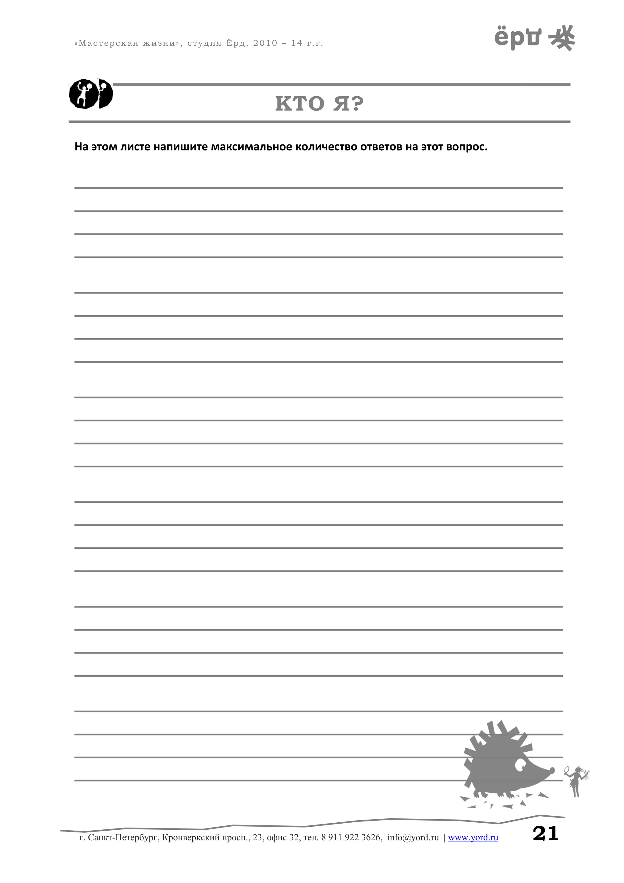 «Мастерская жизни», студия Ёрд, 2010 – 14 г.г.
КТО Я?
На этом листе напишите максимальное количество ответов на этот вопрос.
______________________________________________________________________________
______________________________________________________________________________
______________________________________________________________________________
______________________________________________________________________________
______________________________________________________________________________
______________________________________________________________________________
______________________________________________________________________________
______________________________________________________________________________
______________________________________________________________________________
______________________________________________________________________________
______________________________________________________________________________
______________________________________________________________________________
______________________________________________________________________________
______________________________________________________________________________
______________________________________________________________________________
______________________________________________________________________________
______________________________________________________________________________
______________________________________________________________________________
______________________________________________________________________________
______________________________________________________________________________
______________________________________________________________________________
______________________________________________________________________________
______________________________________________________________________________
______________________________________________________________________________
г. Санкт-Петербург, Кронверкский просп., 23, офис 32, тел. 8 911 922 3626, info@yord.ru | www.yord.ru 21
 