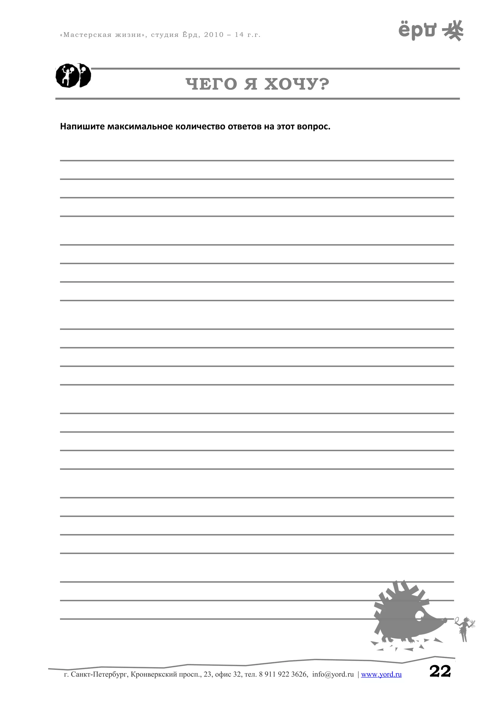 «Мастерская жизни», студия Ёрд, 2010 – 14 г.г.
ЧЕГО Я ХОЧУ?
Напишите максимальное количество ответов на этот вопрос.
______________________________________________________________________________
______________________________________________________________________________
______________________________________________________________________________
______________________________________________________________________________
______________________________________________________________________________
______________________________________________________________________________
______________________________________________________________________________
______________________________________________________________________________
______________________________________________________________________________
______________________________________________________________________________
______________________________________________________________________________
______________________________________________________________________________
______________________________________________________________________________
______________________________________________________________________________
______________________________________________________________________________
______________________________________________________________________________
______________________________________________________________________________
______________________________________________________________________________
______________________________________________________________________________
______________________________________________________________________________
______________________________________________________________________________
______________________________________________________________________________
______________________________________________________________________________
г. Санкт-Петербург, Кронверкский просп., 23, офис 32, тел. 8 911 922 3626, info@yord.ru | www.yord.ru 22
 