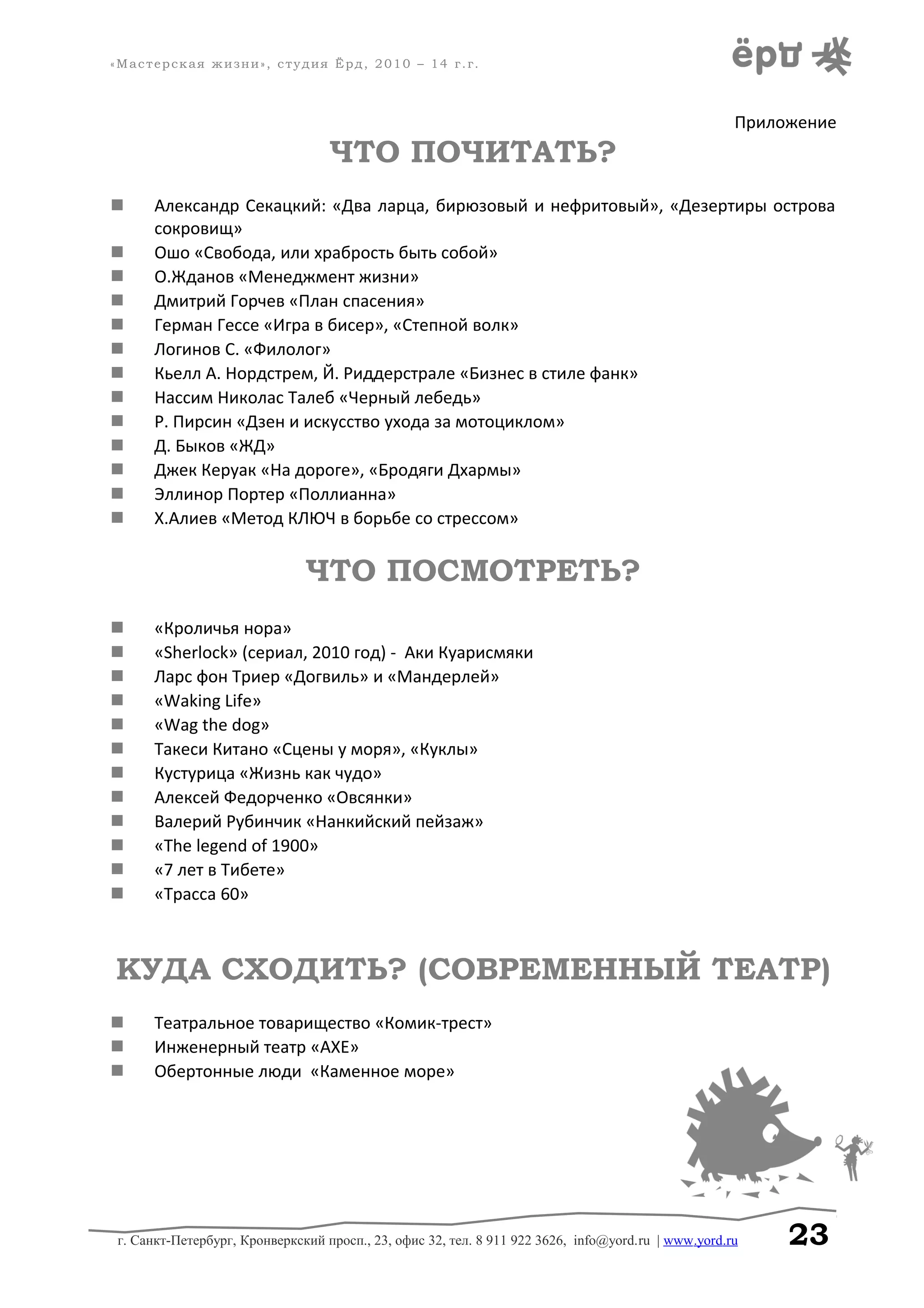 «Мастерская жизни», студия Ёрд, 2010 – 14 г.г.
Приложение
ЧТО ПОЧИТАТЬ?
 Александр Секацкий: «Два ларца, бирюзовый и нефритовый», «Дезертиры острова
сокровищ»
 Ошо «Свобода, или храбрость быть собой»
 О.Жданов «Менеджмент жизни»
 Дмитрий Горчев «План спасения»
 Герман Гессе «Игра в бисер», «Степной волк»
 Логинов С. «Филолог»
 Кьелл А. Нордстрем, Й. Риддерстрале «Бизнес в стиле фанк»
 Нассим Николас Талеб «Черный лебедь»
 Р. Пирсин «Дзен и искусство ухода за мотоциклом»
 Д. Быков «ЖД»
 Джек Керуак «На дороге», «Бродяги Дхармы»
 Эллинор Портер «Поллианна»
 Х.Алиев «Метод КЛЮЧ в борьбе со стрессом»
ЧТО ПОСМОТРЕТЬ?
 «Кроличья нора»
 «Sherlock» (сериал, 2010 год) - Аки Куарисмяки
 Ларс фон Триер «Догвиль» и «Мандерлей»
 «Waking Life»
 «Wag the dog»
 Такеси Китано «Сцены у моря», «Куклы»
 Кустурица «Жизнь как чудо»
 Алексей Федорченко «Овсянки»
 Валерий Рубинчик «Нанкийский пейзаж»
 «The legend of 1900»
 «7 лет в Тибете»
 «Трасса 60»
КУДА СХОДИТЬ? (СОВРЕМЕННЫЙ ТЕАТР)
 Театральное товарищество «Комик-трест»
 Инженерный театр «АХЕ»
 Обертонные люди «Каменное море»
г. Санкт-Петербург, Кронверкский просп., 23, офис 32, тел. 8 911 922 3626, info@yord.ru | www.yord.ru 23
 