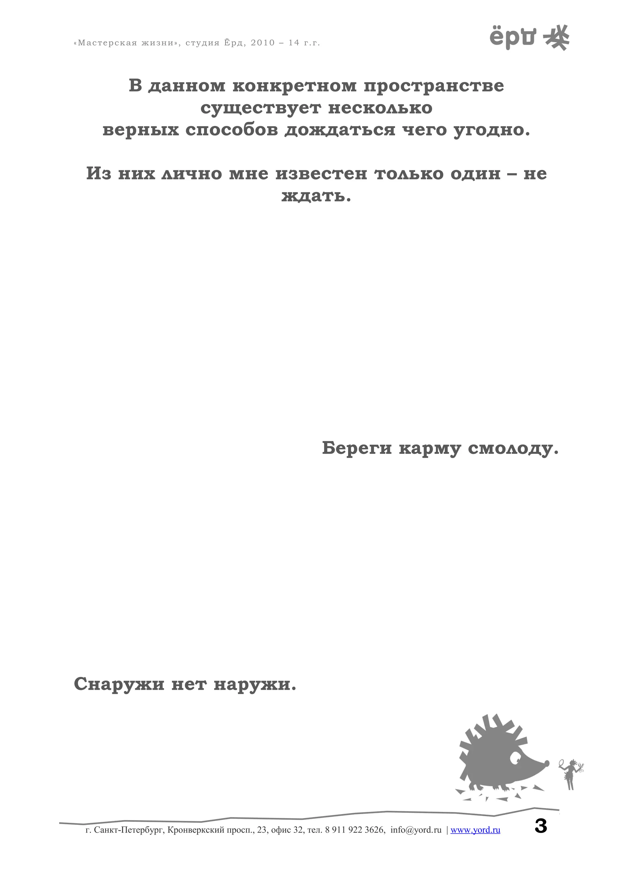 «Мастерская жизни», студия Ёрд, 2010 – 14 г.г.
В данном конкретном пространстве
существует несколько
верных способов дождаться чего угодно.
Из них лично мне известен только один – не
ждать.
Береги карму смолоду.
Снаружи нет наружи.
г. Санкт-Петербург, Кронверкский просп., 23, офис 32, тел. 8 911 922 3626, info@yord.ru | www.yord.ru 3
 