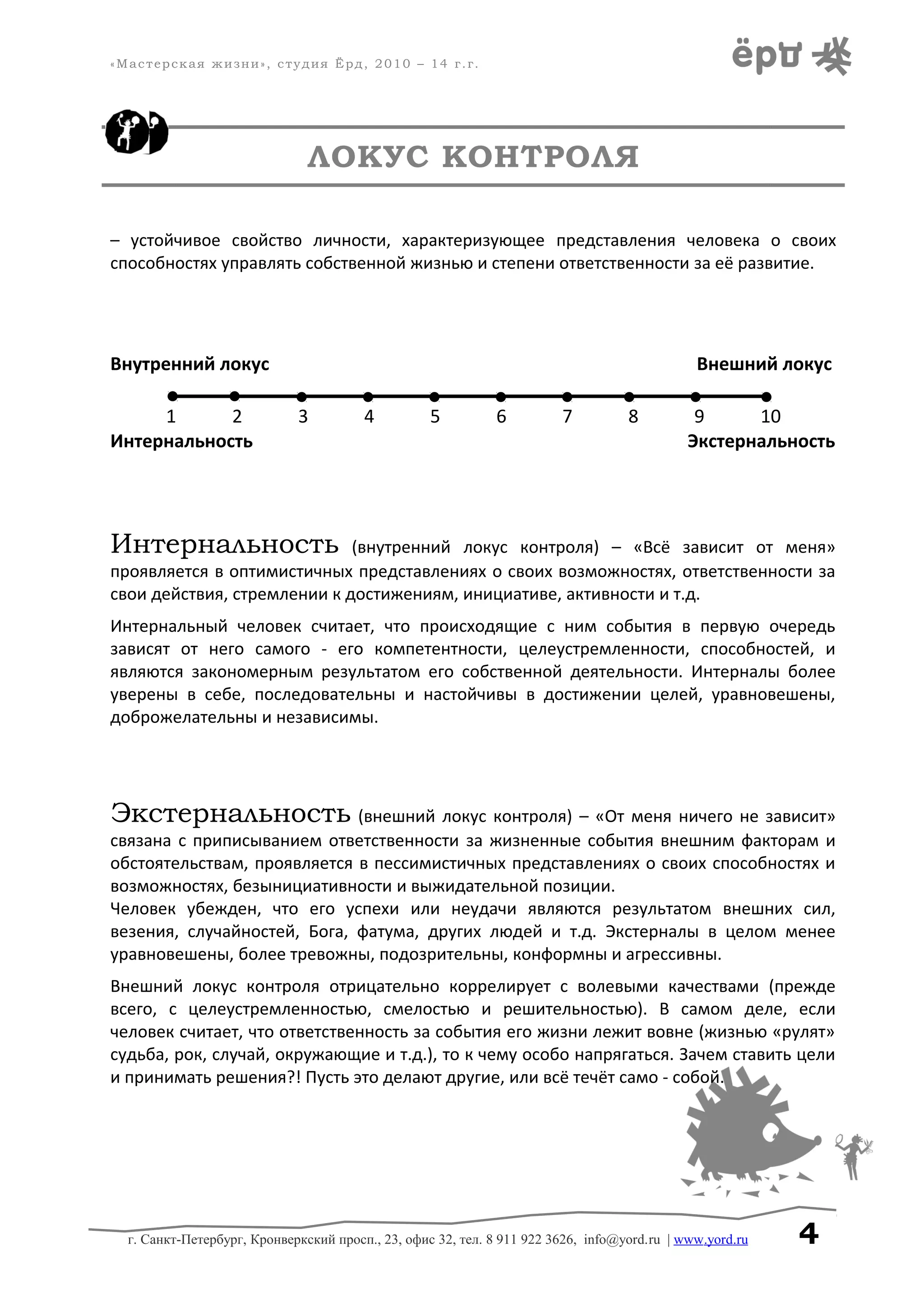 «Мастерская жизни», студия Ёрд, 2010 – 14 г.г.
ЛОКУС КОНТРОЛЯ
– устойчивое свойство личности, характеризующее представления человека о своих
способностях управлять собственной жизнью и степени ответственности за её развитие.
Внутренний локус Внешний локус
1 2 3 4 5 6 7 8 9 10
Интернальность Экстернальность
Интернальность (внутренний локус контроля) – «Всё зависит от меня»
проявляется в оптимистичных представлениях о своих возможностях, ответственности за
свои действия, стремлении к достижениям, инициативе, активности и т.д.
Интернальный человек считает, что происходящие с ним события в первую очередь
зависят от него самого - его компетентности, целеустремленности, способностей, и
являются закономерным результатом его собственной деятельности. Интерналы более
уверены в себе, последовательны и настойчивы в достижении целей, уравновешены,
доброжелательны и независимы.
Экстернальность (внешний локус контроля) – «От меня ничего не зависит»
связана с приписыванием ответственности за жизненные события внешним факторам и
обстоятельствам, проявляется в пессимистичных представлениях о своих способностях и
возможностях, безынициативности и выжидательной позиции.
Человек убежден, что его успехи или неудачи являются результатом внешних сил,
везения, случайностей, Бога, фатума, других людей и т.д. Экстерналы в целом менее
уравновешены, более тревожны, подозрительны, конформны и агрессивны.
Внешний локус контроля отрицательно коррелирует с волевыми качествами (прежде
всего, с целеустремленностью, смелостью и решительностью). В самом деле, если
человек считает, что ответственность за события его жизни лежит вовне (жизнью «рулят»
судьба, рок, случай, окружающие и т.д.), то к чему особо напрягаться. Зачем ставить цели
и принимать решения?! Пусть это делают другие, или всё течёт само - собой.
г. Санкт-Петербург, Кронверкский просп., 23, офис 32, тел. 8 911 922 3626, info@yord.ru | www.yord.ru 4
 