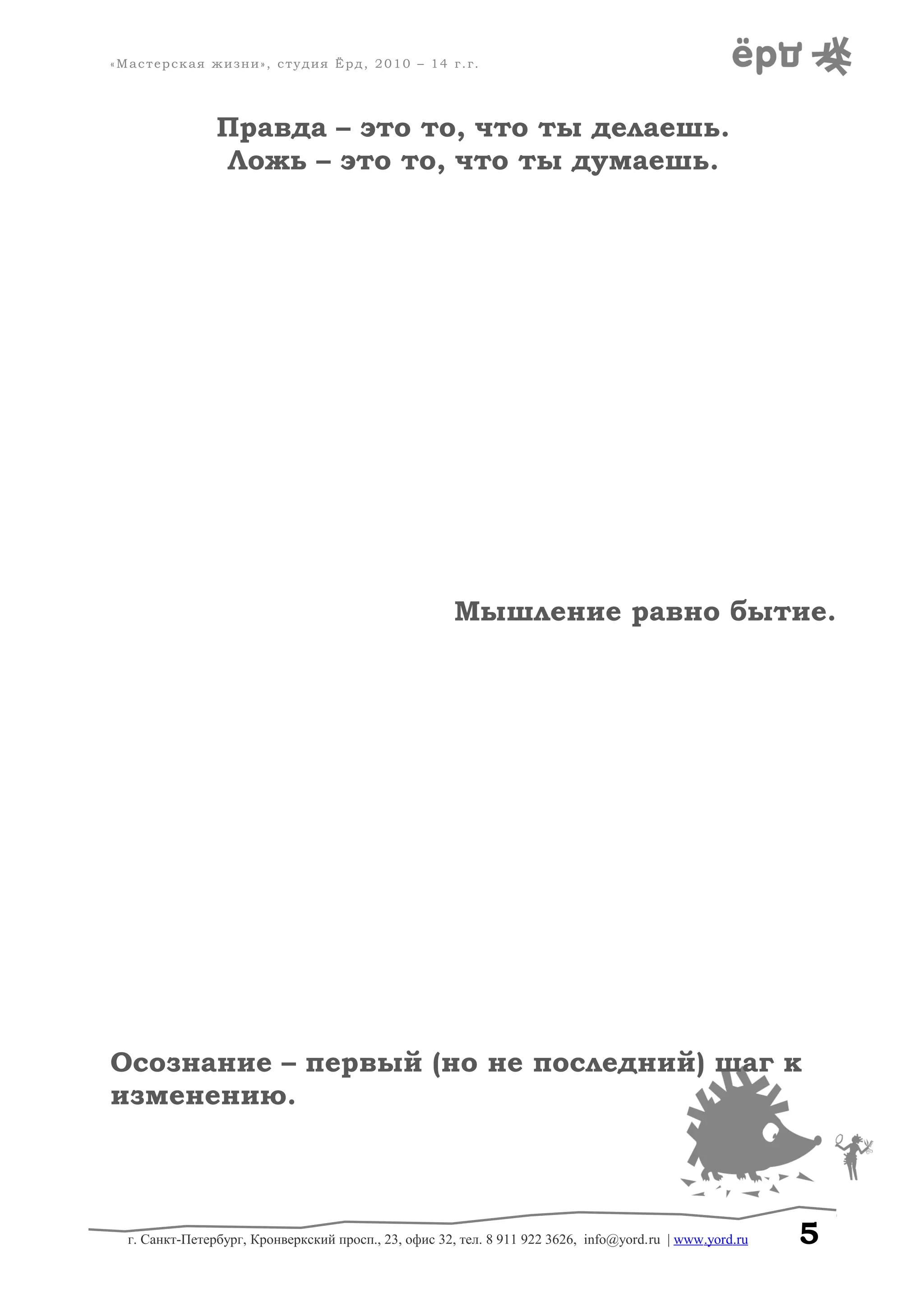 «Мастерская жизни», студия Ёрд, 2010 – 14 г.г.
Правда – это то, что ты делаешь.
Ложь – это то, что ты думаешь.
Мышление равно бытие.
Осознание – первый (но не последний) шаг к
изменению.
г. Санкт-Петербург, Кронверкский просп., 23, офис 32, тел. 8 911 922 3626, info@yord.ru | www.yord.ru 5
 