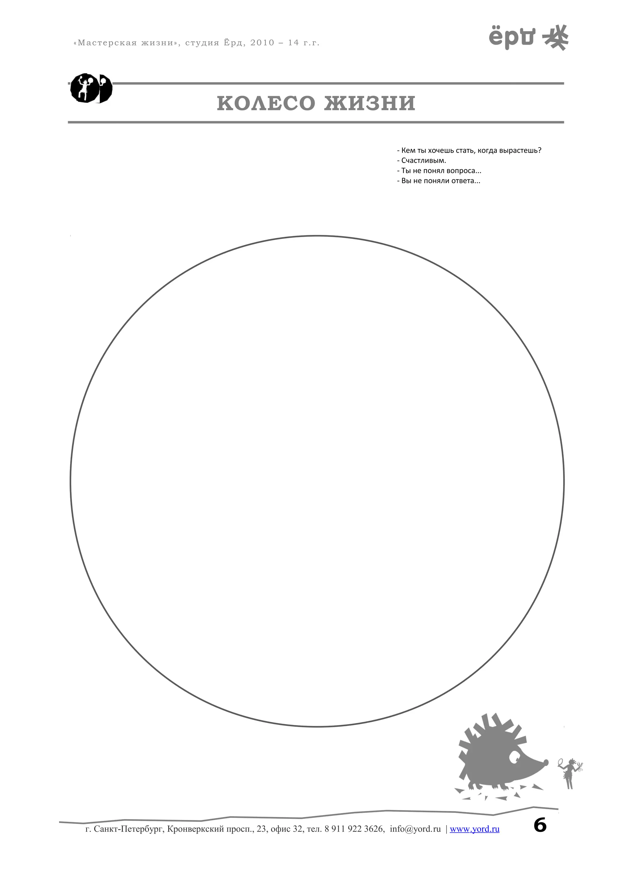 «Мастерская жизни», студия Ёрд, 2010 – 14 г.г.
КОЛЕСО ЖИЗНИ
- Кем ты хочешь стать, когда вырастешь?
- Счастливым.
- Ты не понял вопроса...
- Вы не поняли ответа...
г. Санкт-Петербург, Кронверкский просп., 23, офис 32, тел. 8 911 922 3626, info@yord.ru | www.yord.ru 6
 