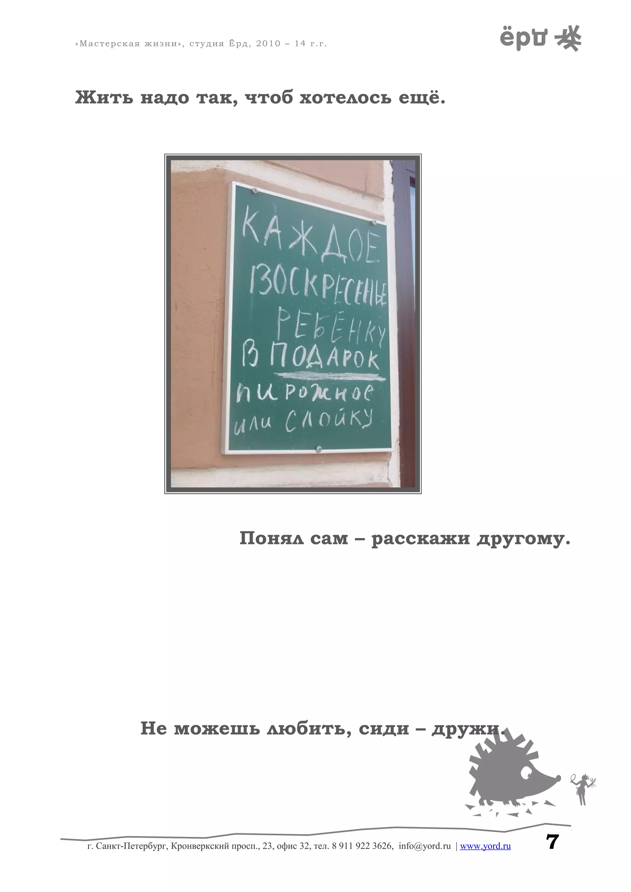 «Мастерская жизни», студия Ёрд, 2010 – 14 г.г.
Жить надо так, чтоб хотелось ещё.
Понял сам – расскажи другому.
Не можешь любить, сиди – дружи.
г. Санкт-Петербург, Кронверкский просп., 23, офис 32, тел. 8 911 922 3626, info@yord.ru | www.yord.ru 7
 