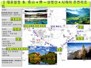 11
시
간
소
요
시
간
소
요
11 시간 소시간 소
요요
22 시간시간
3030 분
소
분
소
요요
33 시
간
시
간
3030 분
소
요
분
소
요
남창
여산 ( 시하이리조
트 ) 무원
삼청산
귀봉
33 시간시간 3030 분 소분 소
요요
| 대표일정 3. 名山 + – 삼청산休 + 시하이 온천리조
트
| 대표일정 3. 名山 + – 삼청산休 + 시하이 온천리조
트
OZ3195 20:15 - 22:35
남창공항 도착 – 남창 투숙
1 일차
2 일차
3 일차
4 일차
5 일차
용호산수 유람
삼청산 이동 – 삼청산 투숙
삼청산 관광
삼청산 - 무원 이동
무원 투숙
무원 관광
여산 시하이 온천
리조트 투숙
리조트 오전 자유일정
탁림호
남창 이동
OZ3205 03:50 – 03:55+1
인천공항 도착
귀봉
용호산수
삼청산
삼청산
무원
무원
여산 시하이 온천 리조트
여산 시하이 온천 리조트
더존투어 1600-6578
 