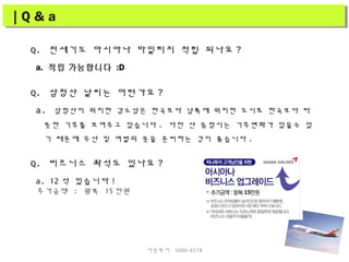 Q. 전세기도 아시아나 마일리지 적립 되나요 ?
a. 적립 가능합니다 :D
Q. 삼청산 날씨는 어떤가요 ?
a. 삼청산이 위치한 강소성은 한국보다 남쪽에 위치한 도시로 한국보다 따
뜻한 기후를 보여주고 있습니다 . 다만 산 등정시는 기후변화가 있을수 있
기 때문에 우산 및 여벌의 옷을 준비하는 것이 좋습니다 .
Q. 비즈니스 좌석도 있나요 ?
a. 12 석 있습니다 !
추가금액 : 왕복 15 만원
| Q & a| Q & a
더존투어 1600-6578
 
