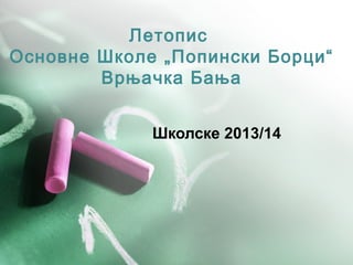 Летопис
Основне Школе „Попински Борци“
Врњачка Бања
Школске 2013/14
 