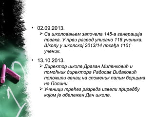• 02.09.2013.
 Са школовањем започела 145-а генерација
првака. У први разред уписано 118 ученика.
Школу у школској 2013/14 похађа 1101
ученик.
• 13.10.2013.
 Директор школе Драган Миленковић и
помоћник директора Радосав Видаковић
положили венац на споменик палим борцима
на Попини.
 Ученици трећег разреда извели приредбу
којом је обележен Дан школе.
 