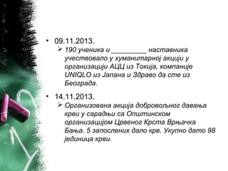 • 09.11.2013.
 190 ученика и _________ наставника
учествовало у хуманитарној акцији у
организацији АЦЦ из Токија, компаније
UNIQLO из Јапана и Здраво да сте из
Београда.
• 14.11.2013.
 Организована акција добровољног давања
крви у сарадњи са Општинском
организацијом Црвеног Крста Врњачка
Бања. 5 запослених дало крв. Укупно дато 98
јединица крви.
 