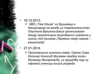 • 18.12.2013.
 НВО „Tree House“ из Крушевца и
Канцеларија за младе уз покровитељство
Општине Врњачка Бања организовало
акцију прикупљања секундарних сировина у
школи под називом „Промени своје навике –
рециклирај“.
• 27.01.2014.
 Прослављена школска слава, Свети Сава.
Колачар Николић Милован предао колач
Миомиру Михајловићу, уз приредбу коју су
одржали ученици виших разреда.
 