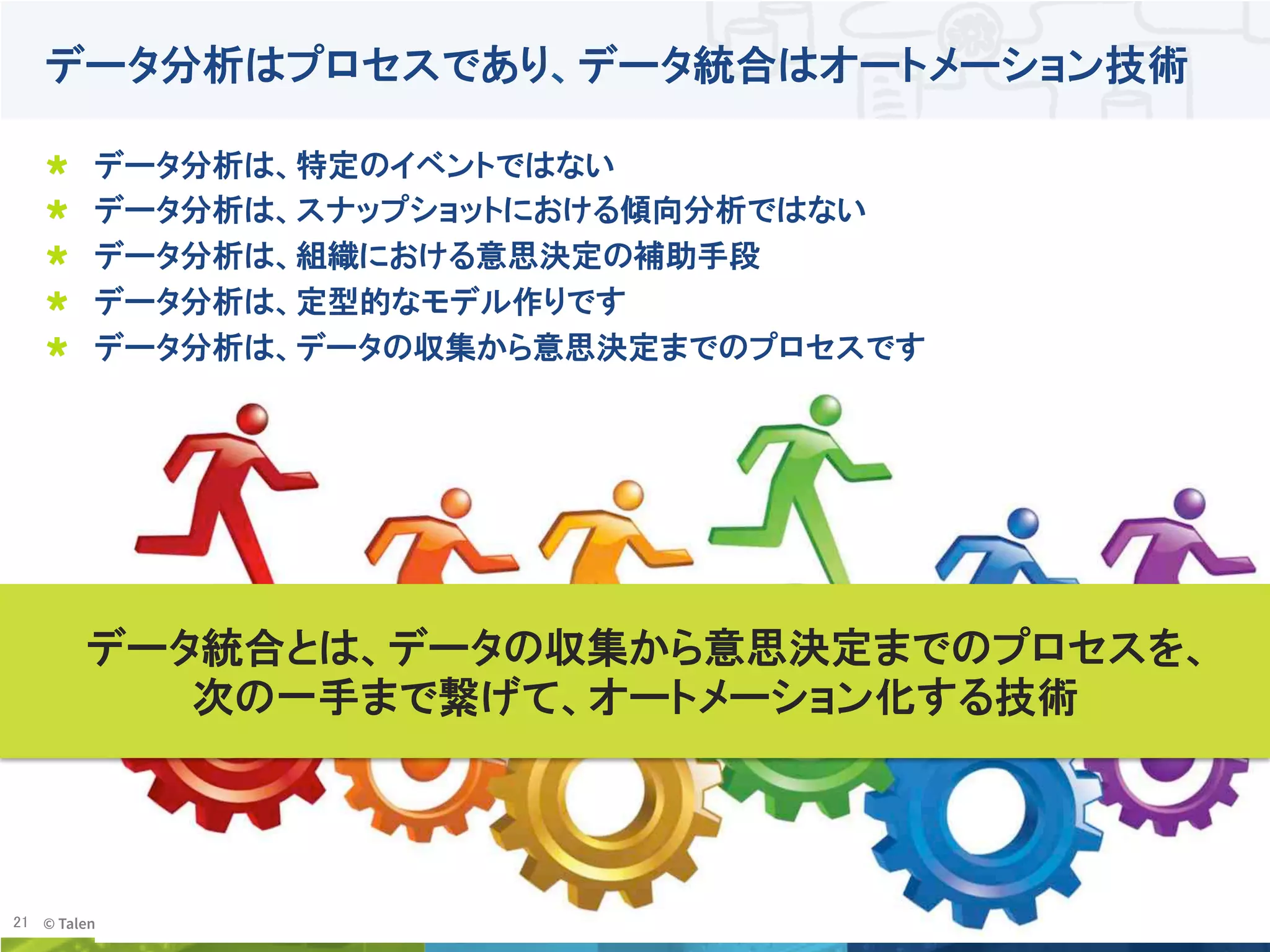 21	
 © Talend 2014	
データ分析はプロセスであり、データ統合はオートメーション技術
!   データ分析は、特定のイベントではない
!   データ分析は、スナップショットにおける傾向分析ではない
!   データ分析は、組織における意思決定の補助手段
!   データ分析は、定型的なモデル作りです
!   データ分析は、データの収集から意思決定までのプロセスです
データ統合とは、データの収集から意思決定までのプロセスを、
次の一手まで繋げて、オートメーション化する技術	
 