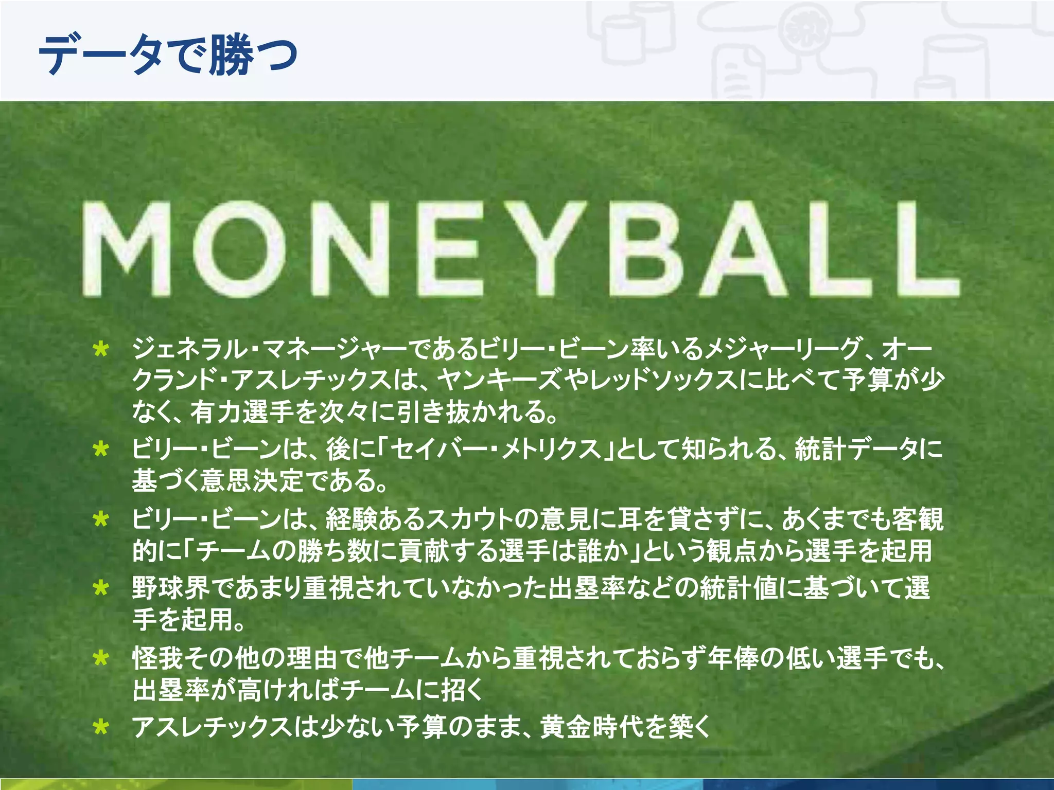 5	
 © Talend 2014	
データで勝つ
!   ジェネラル・マネージャーであるビリー・ビーン率いるメジャーリーグ、オー
クランド・アスレチックスは、ヤンキーズやレッドソックスに比べて予算が少
なく、有力選手を次々に引き抜かれる。
!   ビリー・ビーンは、後に「セイバー・メトリクス」として知られる、統計データに
基づく意思決定である。
!   ビリー・ビーンは、経験あるスカウトの意見に耳を貸さずに、あくまでも客観
的に「チームの勝ち数に貢献する選手は誰か」という観点から選手を起用
!   野球界であまり重視されていなかった出塁率などの統計値に基づいて選
手を起用。
!   怪我その他の理由で他チームから重視されておらず年俸の低い選手でも、
出塁率が高ければチームに招く
!   アスレチックスは少ない予算のまま、黄金時代を築く
 