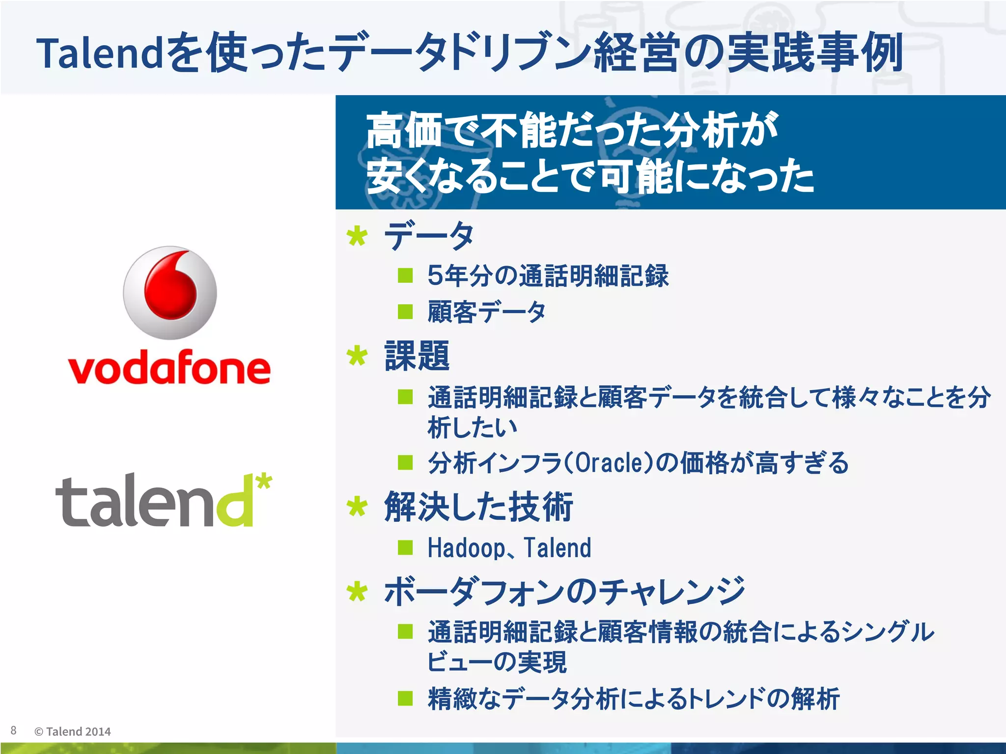 8	
 © Talend 2014	
Talendを使ったデータドリブン経営の実践事例
!   データ
n  ５年分の通話明細記録
n  顧客データ
!   課題
n  通話明細記録と顧客データを統合して様々なことを分
析したい
n  分析インフラ（Oracle）の価格が高すぎる
!   解決した技術  
n  Hadoop、Talend
!   ボーダフォンのチャレンジ  
n  通話明細記録と顧客情報の統合によるシングル
ビューの実現
n  精緻なデータ分析によるトレンドの解析
高価で不能だった分析が
安くなることで可能になった
 