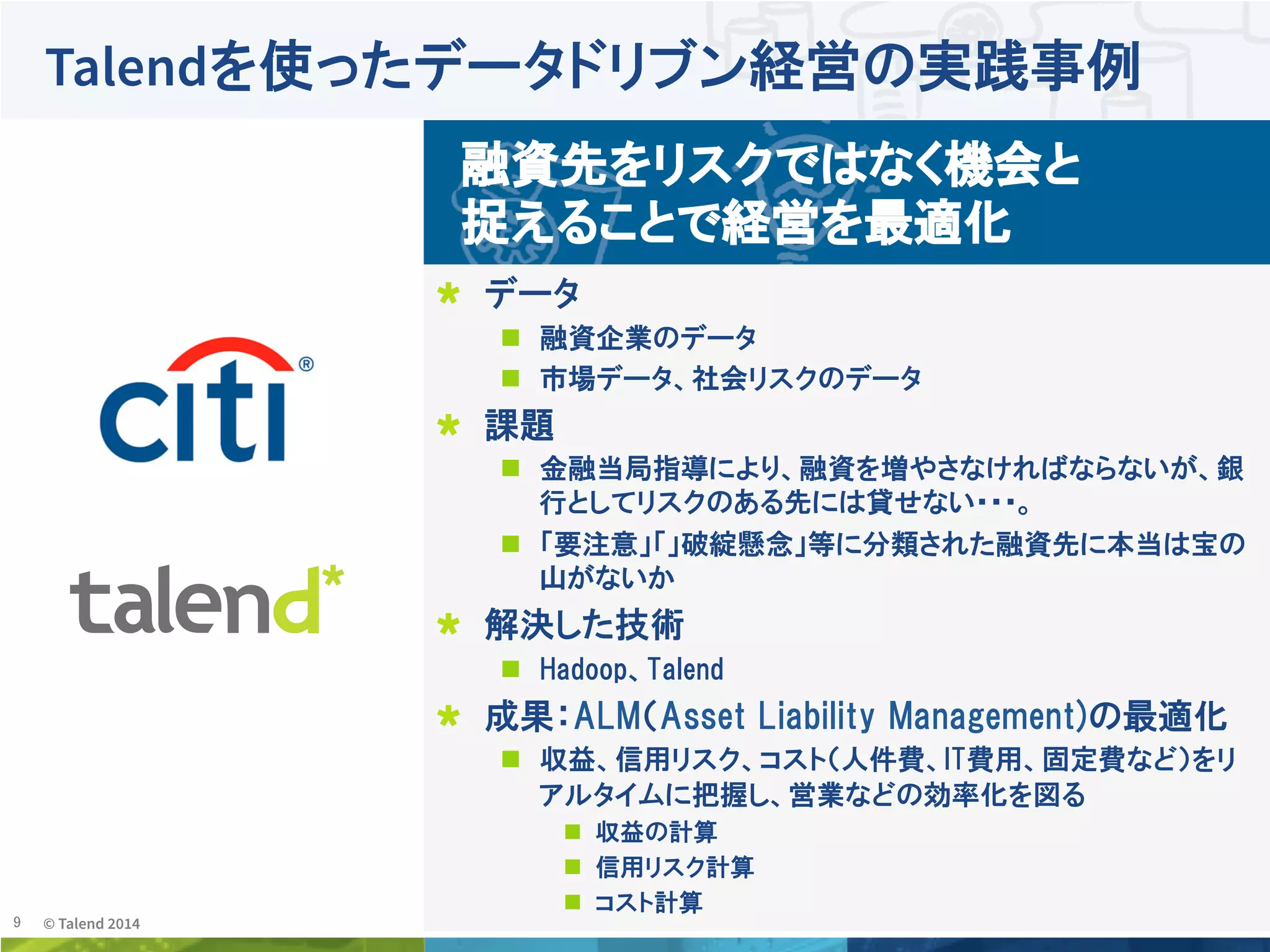 9	
 © Talend 2014	
Talendを使ったデータドリブン経営の実践事例
!   データ
n  融資企業のデータ
n  市場データ、社会リスクのデータ
!   課題
n  金融当局指導により、融資を増やさなければならないが、銀
行としてリスクのある先には貸せない・・・。
n  「要注意」「」破綻懸念」等に分類された融資先に本当は宝の
山がないか
!   解決した技術  
n  Hadoop、Talend
!   成果：ALM（Asset  Liability  Management)の最適化
n  収益、信用リスク、コスト（人件費、IT費用、固定費など）をリ
アルタイムに把握し、営業などの効率化を図る
n  収益の計算
n  信用リスク計算
n  コスト計算
融資先をリスクではなく機会と
捉えることで経営を最適化
 