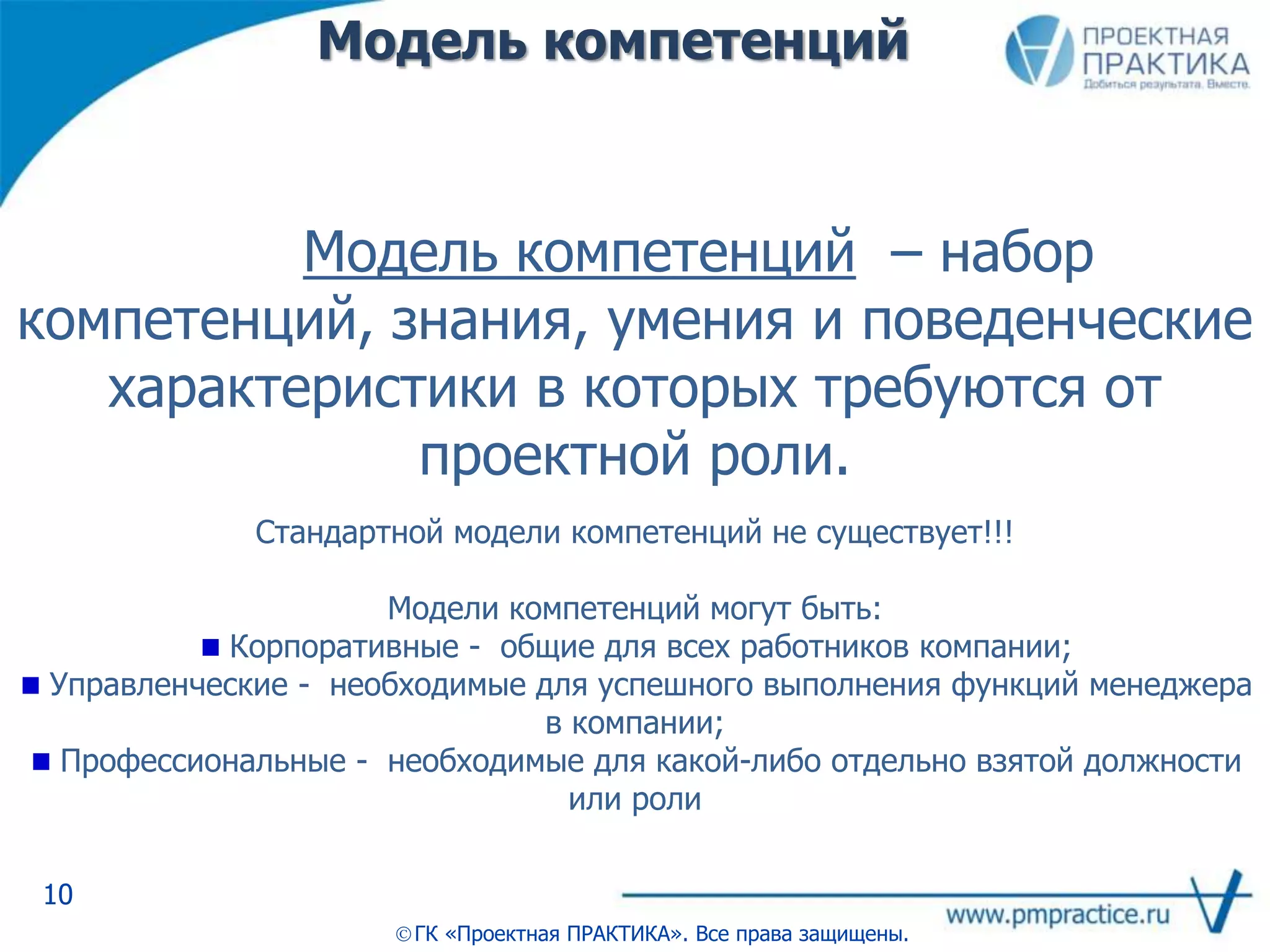 Модель компетенций
10
ГК «Проектная ПРАКТИКА». Все права защищены.
Модель компетенций – набор
компетенций, знания, умения и поведенческие
характеристики в которых требуются от
проектной роли.
Стандартной модели компетенций не существует!!!
Модели компетенций могут быть:
Корпоративные - общие для всех работников компании;
Управленческие - необходимые для успешного выполнения функций менеджера
в компании;
Профессиональные - необходимые для какой-либо отдельно взятой должности
или роли
 