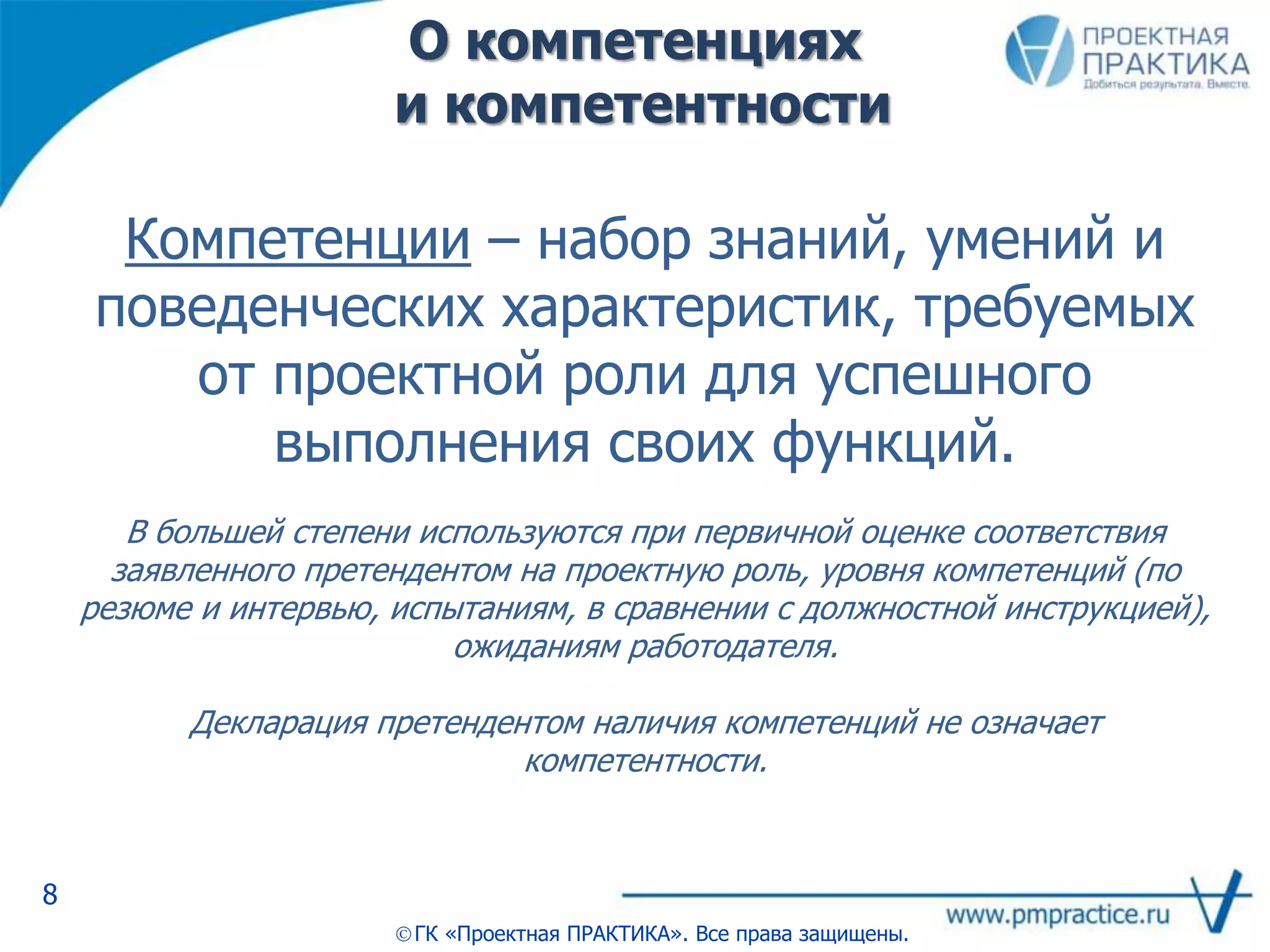 О компетенциях
и компетентности
8
ГК «Проектная ПРАКТИКА». Все права защищены.
Компетенции – набор знаний, умений и
поведенческих характеристик, требуемых
от проектной роли для успешного
выполнения своих функций.
В большей степени используются при первичной оценке соответствия
заявленного претендентом на проектную роль, уровня компетенций (по
резюме и интервью, испытаниям, в сравнении с должностной инструкцией),
ожиданиям работодателя.
Декларация претендентом наличия компетенций не означает
компетентности.
 