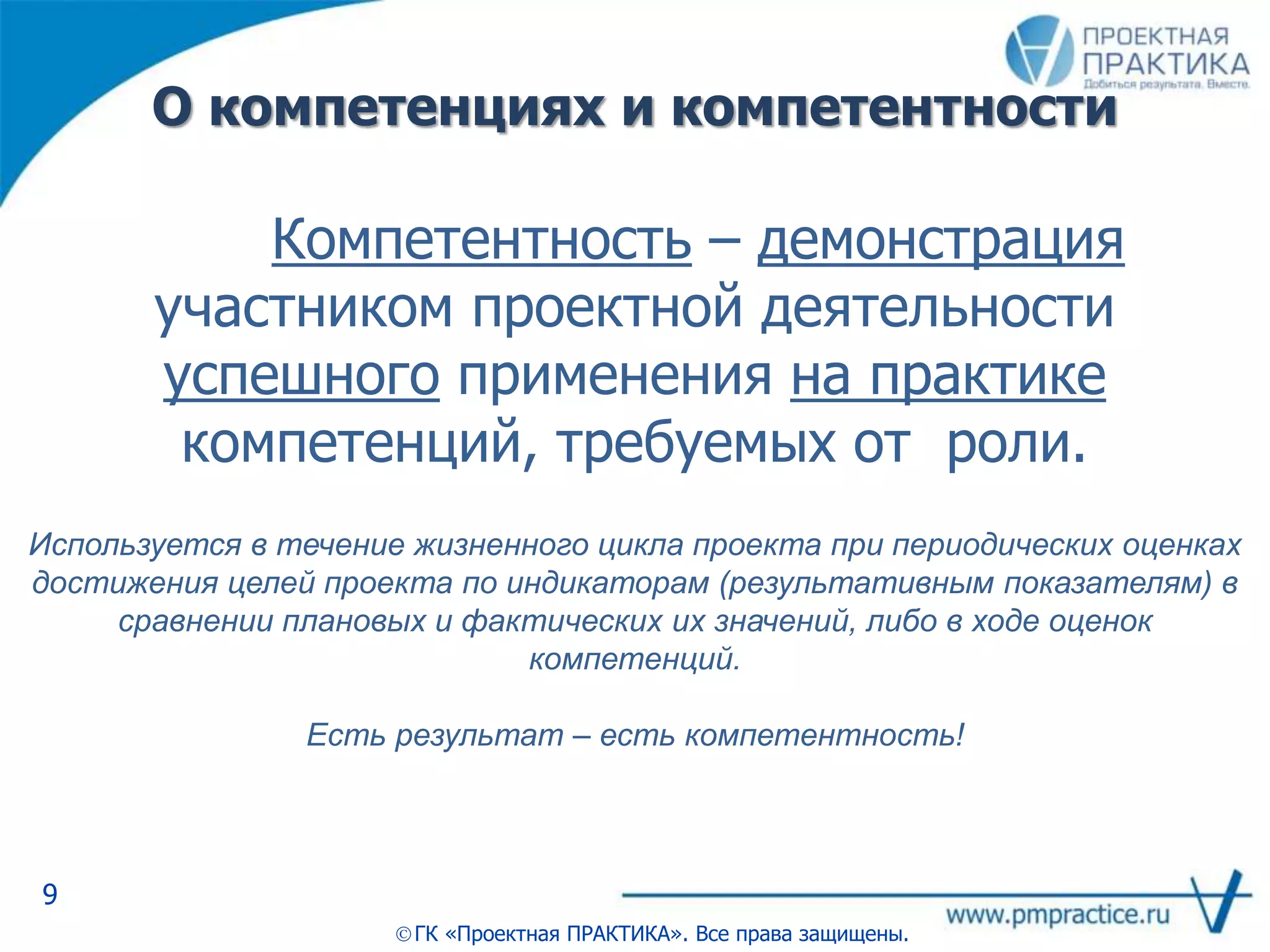 О компетенциях и компетентности
9
ГК «Проектная ПРАКТИКА». Все права защищены.
Компетентность – демонстрация
участником проектной деятельности
успешного применения на практике
компетенций, требуемых от роли.
Используется в течение жизненного цикла проекта при периодических оценках
достижения целей проекта по индикаторам (результативным показателям) в
сравнении плановых и фактических их значений, либо в ходе оценок
компетенций.
Есть результат – есть компетентность!
 
