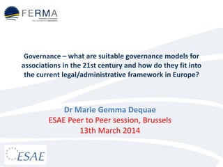 Governance – what are suitable governance models for
associations in the 21st century and how do they fit into
the current legal/administrative framework in Europe?
Dr Marie Gemma Dequae
ESAE Peer to Peer session, Brussels
13th March 2014
 
