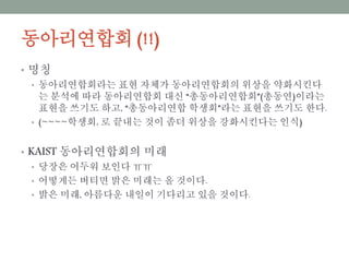 동아리연합회 (!!)
• 명칭
• 동아리연합회라는 표현 자체가 동아리연합회의 위상을 약화시킨다는 분석
에 따라 동아리연합회 대신 “총동아리연합회”(총동연)이라는 표현을 쓰기
도 하고, “총동아리연합 학생회”라는 표현을 쓰기도 한다.
• (~~~~학생회, 로 끝내는 것이 좀더 위상을 강화시킨다는 인식)
• KAIST 동아리연합회의 미래
• 당장은 어두워 보인다 ㅠㅠ
• 어떻게든 버티면 밝은 미래는 올 것이다.
• 밝은 미래, 아름다운 내일이 기다리고 있을 것이다.
 
