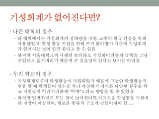 기성회계가 없어진다면?
• 다른 대학의 경우
• 타 대학에서는 기성회계의 절대량을 직원, 교수의 월급 인상을 위해 사용하
였고, 학생 활동 지원을 위해 쓰지 않아왔기 때문에 기성회계가 없어지는
것이 일견 좋다고 볼 수 있음
• 하지만 서울대학교의 사례만 보더라도 기성회비만큼의 금액을 그냥 수업료
로 옮겨버리기 때문에 큰 실효성이 있다고 보기는 어려움
• 우리 학교의 경우
• 기성회계로부터 학생활동이 지원되었기 때문에 그동안 학생활동지원을 할
때 학생들이 영수증 처리 과정에서 저지른 다양한 실수를 학교 직원들이 이
러저러하게 “야매”로라도 땜방을 할 수 있었음
• 하지만 일반회계로 모든 것이 넘어간다면 자유로운 학생활동 지원에 큰 지
장이 예상되며, 새로운 종류의 구조가 만들어져야 함 …
 