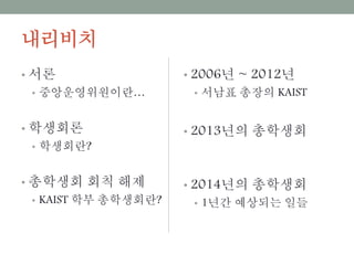 내리비치
• 서론
• 중앙운영위원이란…
• 학생회론
• 학생회란?
• 총학생회 회칙 해제
• KAIST 학부 총학생회란?
• 2006년 ~ 2012년
• 서남표 총장의 KAIST
• 2013년의 총학생회
• 2014년의 총학생회
• 1년간 예상되는 일들
 